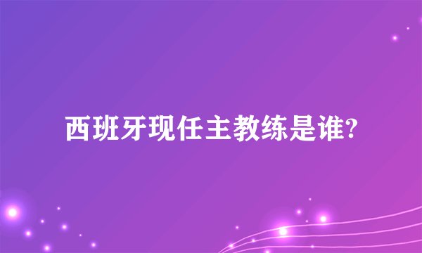 西班牙现任主教练是谁?