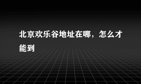 北京欢乐谷地址在哪,怎么才能到