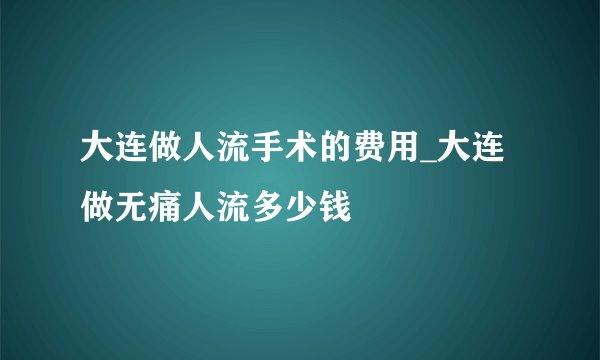 大连做人流手术的费用_大连做无痛人流多少钱