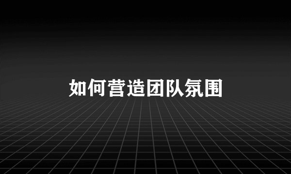 如何营造团队氛围