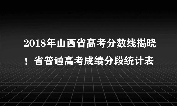 2018年山西省高考分数线揭晓！省普通高考成绩分段统计表