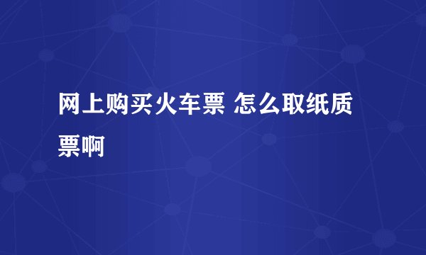 网上购买火车票 怎么取纸质票啊
