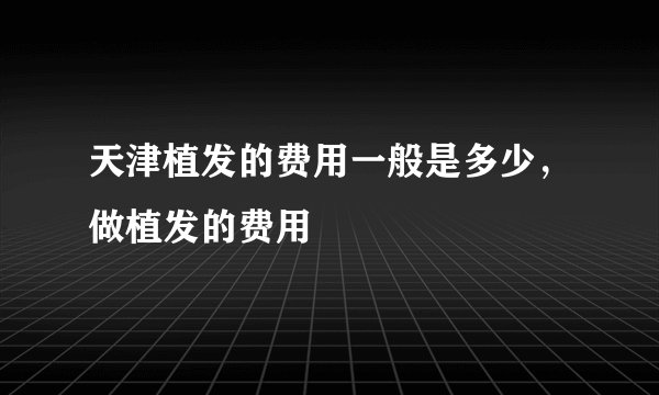 天津植发的费用一般是多少，做植发的费用