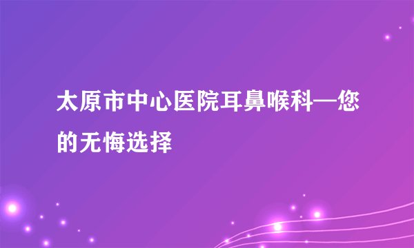 太原市中心医院耳鼻喉科—您的无悔选择