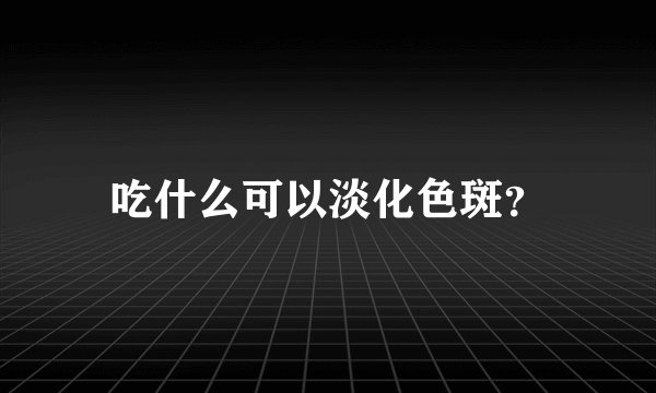 吃什么可以淡化色斑？