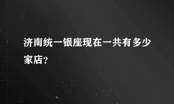 济南统一银座现在一共有多少家店？