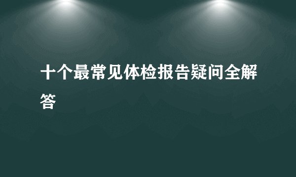 十个最常见体检报告疑问全解答