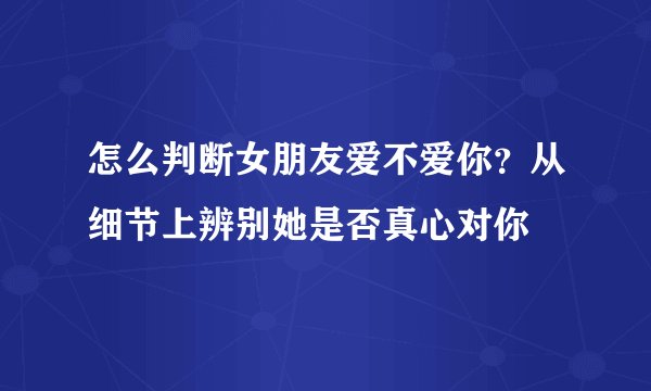 怎么判断女朋友爱不爱你?从细节上辨别她是否真心对你