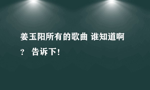 姜玉阳所有的歌曲 谁知道啊？ 告诉下！