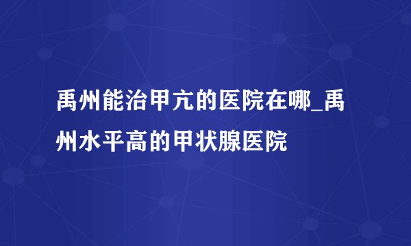 禹州能治甲亢的医院在哪_禹州水平高的甲状腺医院
