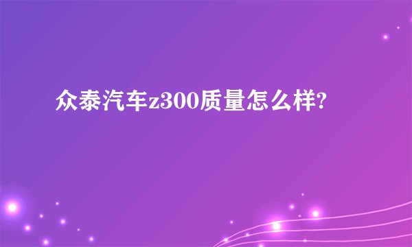 众泰汽车z300质量怎么样?