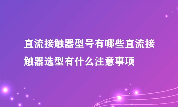 直流接触器型号有哪些直流接触器选型有什么注意事项