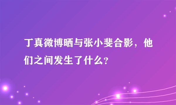 丁真微博晒与张小斐合影,他们之间发生了什么?