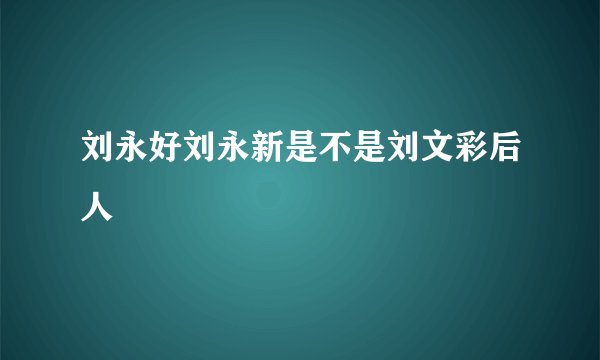 刘永好刘永新是不是刘文彩后人