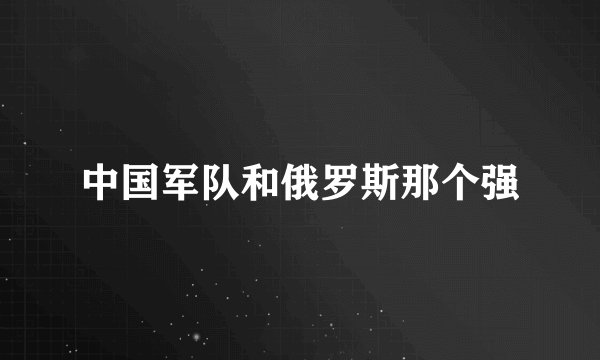 中国军队和俄罗斯那个强