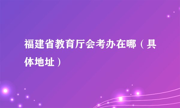福建省教育厅会考办在哪（具体地址）