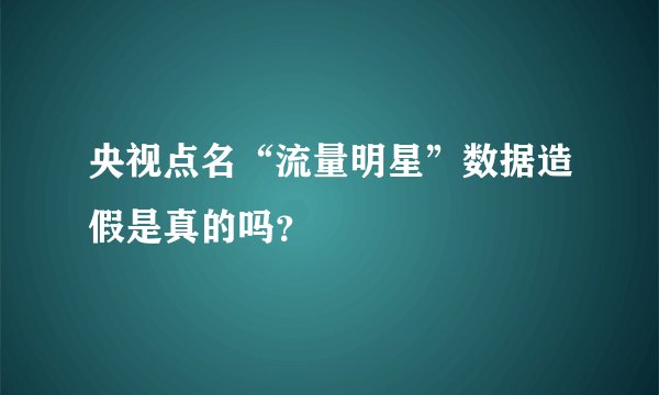 央视点名“流量明星”数据造假是真的吗？