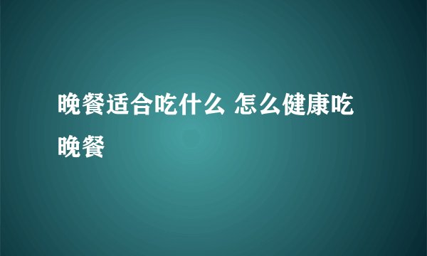 晚餐适合吃什么 怎么健康吃晚餐