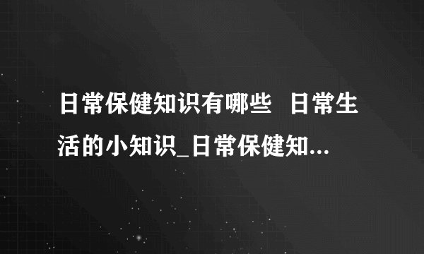 日常保健知识有哪些  日常生活的小知识_日常保健知识有哪些_生活保健小知识
