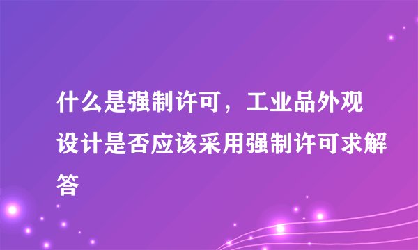 什么是强制许可，工业品外观设计是否应该采用强制许可求解答