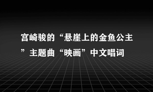 宫崎骏的“悬崖上的金鱼公主”主题曲“映画”中文唱词