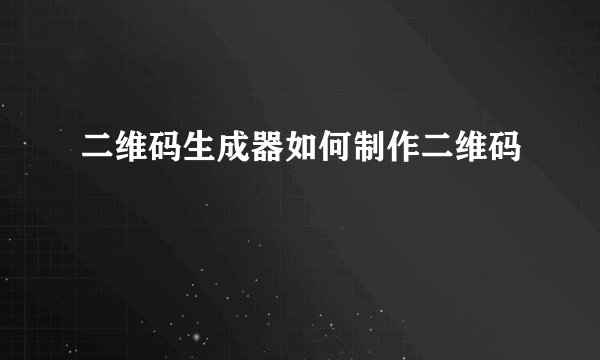 二维码生成器如何制作二维码
