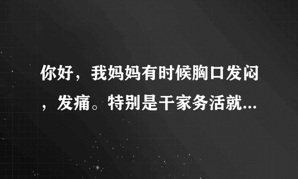 你好，我妈妈有时候胸口发闷，发痛。特别是干家务活就...
