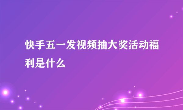 快手五一发视频抽大奖活动福利是什么