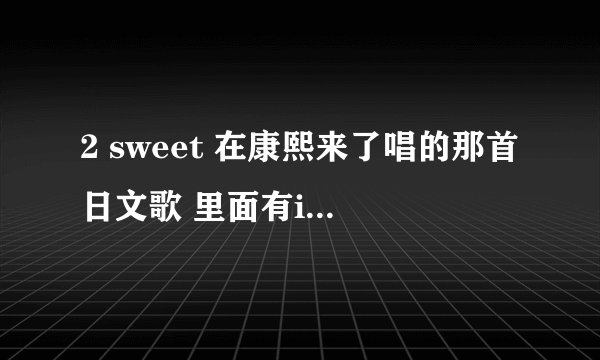 2 sweet 在康熙来了唱的那首日文歌 里面有i want you的是什么？