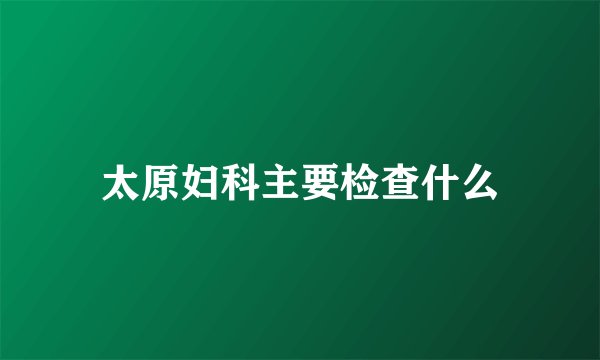 太原妇科主要检查什么