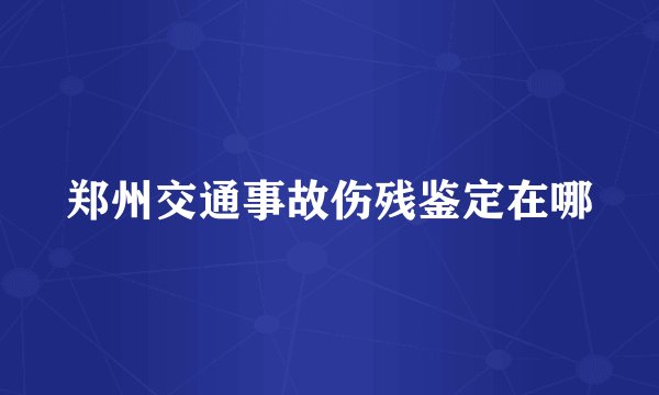 郑州交通事故伤残鉴定在哪