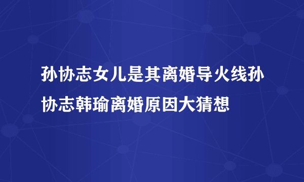孙协志女儿是其离婚导火线孙协志韩瑜离婚原因大猜想