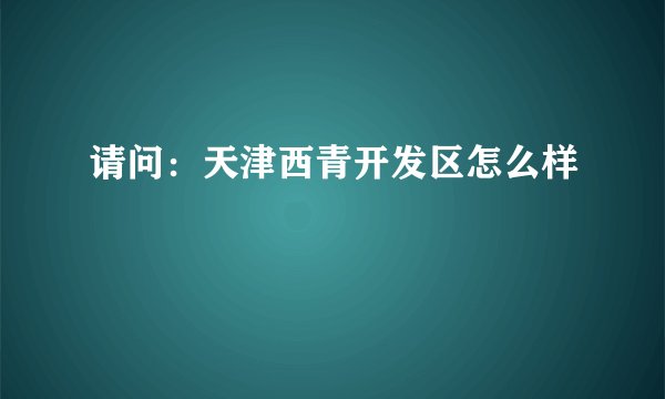 请问：天津西青开发区怎么样