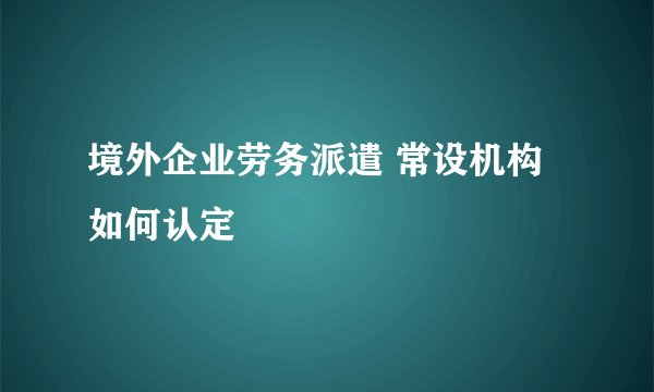 境外企业劳务派遣 常设机构如何认定