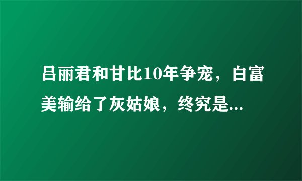 吕丽君和甘比10年争宠，白富美输给了灰姑娘，终究是太心急了