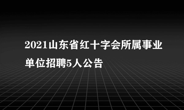 2021山东省红十字会所属事业单位招聘5人公告