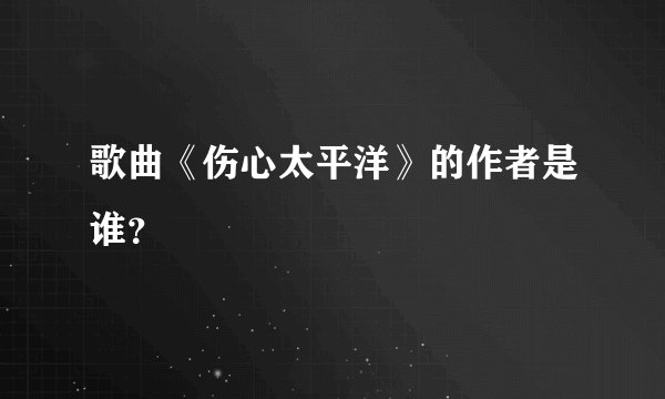 歌曲《伤心太平洋》的作者是谁？