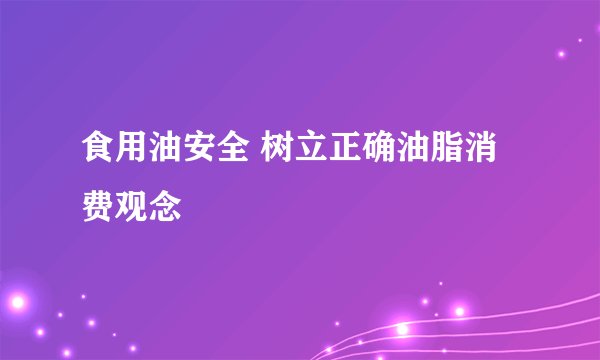 食用油安全 树立正确油脂消费观念