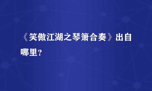 《笑傲江湖之琴箫合奏》出自哪里？