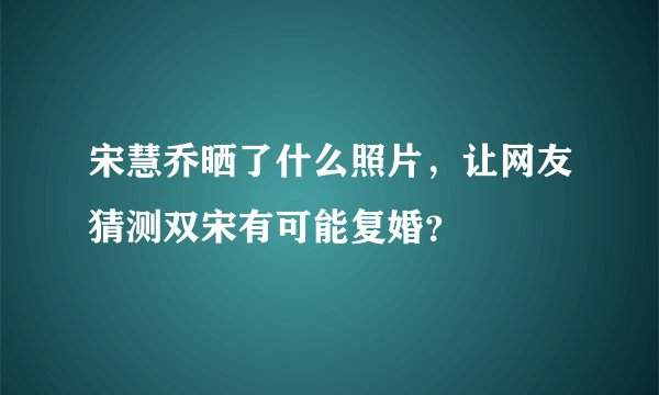宋慧乔晒了什么照片,让网友猜测双宋有可能复婚?