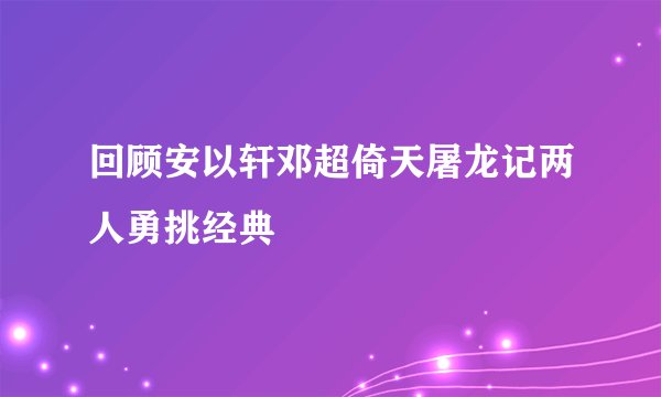 回顾安以轩邓超倚天屠龙记两人勇挑经典