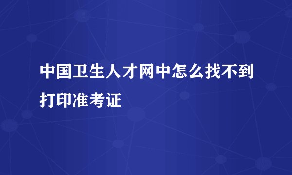 中国卫生人才网中怎么找不到打印准考证