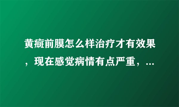 黄癍前膜怎么样治疗才有效果，现在感觉病情有点严重，...