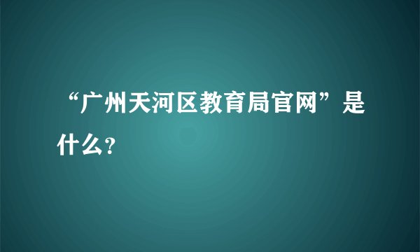 “广州天河区教育局官网”是什么？