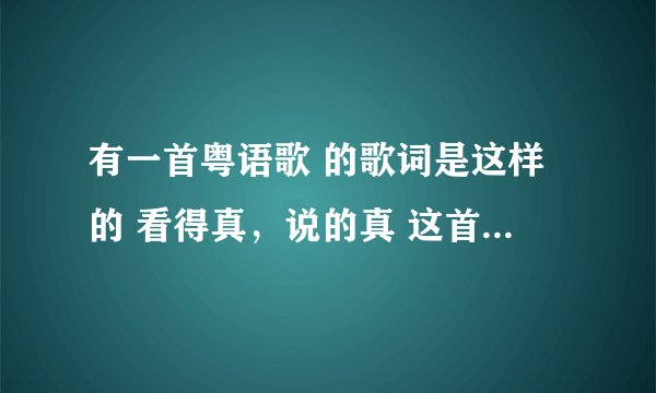 有一首粤语歌 的歌词是这样的 看得真，说的真 这首歌叫什么名啊