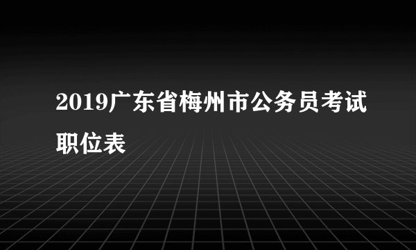 2019广东省梅州市公务员考试职位表