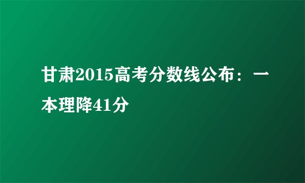 甘肃2015高考分数线公布：一本理降41分