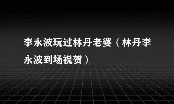 李永波玩过林丹老婆（林丹李永波到场祝贺）