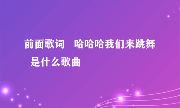 前面歌词   哈哈哈我们来跳舞   是什么歌曲