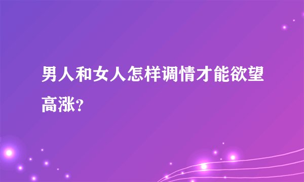 男人和女人怎样调情才能欲望高涨？